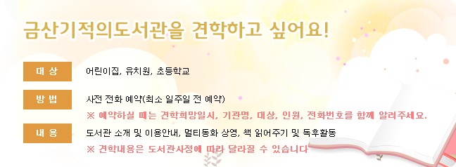 금산기적의도서관을 견학하고 싶어요! - 대상: 어린이집,유치원,초등학교, 방법: 사전 전화 예약 (최소 일주일 전 예약), ※ 예약하실 때는 견학희망일시,기관명,대상,인원,전화번호를 함께 알려주세요. 내용: 도서관 소개 및 이용안내,멀티동화 상영,책 읽어주기 및 독후활동 (견학 내용은 도서관 사정에 따라 달라질 수 있습니다.)